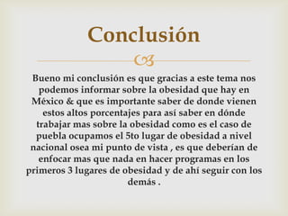 
Bueno mi conclusión es que gracias a este tema nos
podemos informar sobre la obesidad que hay en
México & que es importante saber de donde vienen
estos altos porcentajes para así saber en dónde
trabajar mas sobre la obesidad como es el caso de
puebla ocupamos el 5to lugar de obesidad a nivel
nacional osea mi punto de vista , es que deberían de
enfocar mas que nada en hacer programas en los
primeros 3 lugares de obesidad y de ahí seguir con los
demás .
Conclusión
 