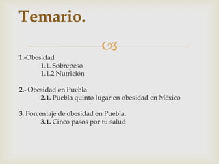
1.-Obesidad
1.1. Sobrepeso
1.1.2 Nutrición
2.- Obesidad en Puebla
2.1. Puebla quinto lugar en obesidad en México
3. Porcentaje de obesidad en Puebla.
3.1. Cinco pasos por tu salud
Temario.
 