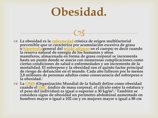 
 La obesidad es la enfermedad crónica de origen multifactorial
prevenible que se caracteriza por acumulación excesiva de grasa
o hipertrofiageneral del tejido adiposo en el cuerpo; es decir cuando
la reserva natural de energía de los humanos y otros
mamíferos, almacenada en forma de grasa corporal se incrementa
hasta un punto donde se asocia con numerosas complicaciones como
ciertas condiciones de salud o enfermedades y un incremento de la
mortalidad. El sobrepeso y la obesidad son el quinto factor principal
de riesgo de defunción en el mundo. Cada año fallecen por lo menos
2,8 millones de personas adultas como consecuencia del sobrepeso o
la obesidad.1
 La OMS (Organización Mundial de la Salud) define como obesidad
cuando el IMC (índice de masa corporal, el cálculo entre la estatura y
el peso del individuo) es igual o superior a 30 kg/m².2 También se
considera signo de obesidad un perímetro abdominal aumentado en
hombres mayor o igual a 102 cm y en mujeres mayor o igual a 88 cm
Obesidad.
 