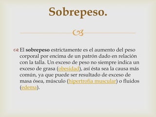 
 El sobrepeso estrictamente es el aumento del peso
corporal por encima de un patrón dado en relación
con la talla. Un exceso de peso no siempre indica un
exceso de grasa (obesidad), así ésta sea la causa más
común, ya que puede ser resultado de exceso de
masa ósea, músculo (hipertrofia muscular) o fluidos
(edema).
Sobrepeso.
 