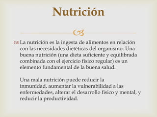 
 La nutrición es la ingesta de alimentos en relación
con las necesidades dietéticas del organismo. Una
buena nutrición (una dieta suficiente y equilibrada
combinada con el ejercicio físico regular) es un
elemento fundamental de la buena salud.
Una mala nutrición puede reducir la
inmunidad, aumentar la vulnerabilidad a las
enfermedades, alterar el desarrollo físico y mental, y
reducir la productividad.
Nutrición
 