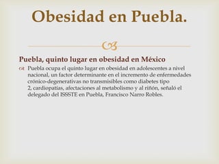 
Puebla, quinto lugar en obesidad en México
 Puebla ocupa el quinto lugar en obesidad en adolescentes a nivel
nacional, un factor determinante en el incremento de enfermedades
crónico-degenerativas no transmisibles como diabetes tipo
2, cardiopatías, afectaciones al metabolismo y al riñón, señaló el
delegado del ISSSTE en Puebla, Francisco Narro Robles.
Obesidad en Puebla.
 
