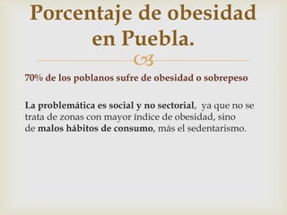 
70% de los poblanos sufre de obesidad o sobrepeso
La problemática es social y no sectorial, ya que no se
trata de zonas con mayor índice de obesidad, sino
de malos hábitos de consumo, más el sedentarismo.
Porcentaje de obesidad
en Puebla.
 