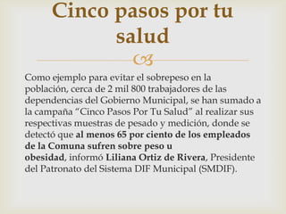 
Como ejemplo para evitar el sobrepeso en la
población, cerca de 2 mil 800 trabajadores de las
dependencias del Gobierno Municipal, se han sumado a
la campaña “Cinco Pasos Por Tu Salud” al realizar sus
respectivas muestras de pesado y medición, donde se
detectó que al menos 65 por ciento de los empleados
de la Comuna sufren sobre peso u
obesidad, informó Liliana Ortiz de Rivera, Presidente
del Patronato del Sistema DIF Municipal (SMDIF).
Cinco pasos por tu
salud
 