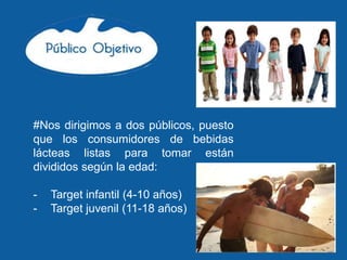 #Nos dirigimos a dos públicos, puesto
que los consumidores de bebidas
lácteas listas para tomar están
divididos según la edad:

-   Target infantil (4-10 años)
-   Target juvenil (11-18 años)
 