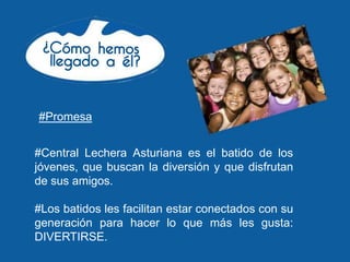 #Promesa


#Central Lechera Asturiana es el batido de los
jóvenes, que buscan la diversión y que disfrutan
de sus amigos.

#Los batidos les facilitan estar conectados con su
generación para hacer lo que más les gusta:
DIVERTIRSE.
 