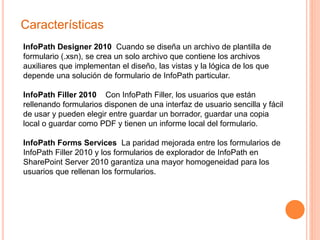 Características
InfoPath Designer 2010 Cuando se diseña un archivo de plantilla de
formulario (.xsn), se crea un solo archivo que contiene los archivos
auxiliares que implementan el diseño, las vistas y la lógica de los que
depende una solución de formulario de InfoPath particular.
InfoPath Filler 2010 Con InfoPath Filler, los usuarios que están
rellenando formularios disponen de una interfaz de usuario sencilla y fácil
de usar y pueden elegir entre guardar un borrador, guardar una copia
local o guardar como PDF y tienen un informe local del formulario.
InfoPath Forms Services La paridad mejorada entre los formularios de
InfoPath Filler 2010 y los formularios de explorador de InfoPath en
SharePoint Server 2010 garantiza una mayor homogeneidad para los
usuarios que rellenan los formularios.
 