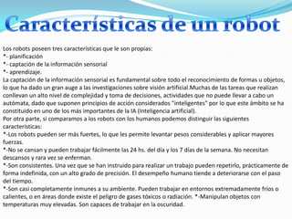 Los robots poseen tres características que le son propias:
*- planificación
*- captación de la información sensorial
*- aprendizaje.
La captación de la información sensorial es fundamental sobre todo el reconocimiento de formas u objetos,
lo que ha dado un gran auge a las investigaciones sobre visión artificial.Muchas de las tareas que realizan
conllevan un alto nivel de complejidad y toma de decisiones, actividades que no puede llevar a cabo un
autómata, dado que suponen principios de acción considerados "inteligentes" por lo que este ámbito se ha
constituido en uno de los más importantes de la IA (Inteligencia artificial).
Por otra parte, si comparamos a los robots con los humanos podemos distinguir las siguientes
características:
*-Los robots pueden ser más fuertes, lo que les permite levantar pesos considerables y aplicar mayores
fuerzas.
*-No se cansan y pueden trabajar fácilmente las 24 hs. del día y los 7 días de la semana. No necesitan
descansos y rara vez se enferman.
*-Son consistentes. Una vez que se han instruido para realizar un trabajo pueden repetirlo, prácticamente de
forma indefinida, con un alto grado de precisión. El desempeño humano tiende a deteriorarse con el paso
del tiempo.
*-Son casi completamente inmunes a su ambiente. Pueden trabajar en entornos extremadamente fríos o
calientes, o en áreas donde existe el peligro de gases tóxicos o radiación. *-Manipulan objetos con
temperaturas muy elevadas. Son capaces de trabajar en la oscuridad.
 