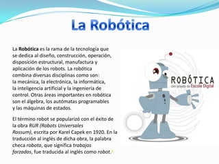 La Robótica es la rama de la tecnología que
se dedica al diseño, construcción, operación,
disposición estructural, manufactura y
aplicación de los robots. La robótica
combina diversas disciplinas como son:
la mecánica, la electrónica, la informática,
la inteligencia artificial y la ingeniería de
control. Otras áreas importantes en robótica
son el álgebra, los autómatas programables
y las máquinas de estados.

El término robot se popularizó con el éxito de
la obra RUR (Robots Universales
Rossum), escrita por Karel Capek en 1920. En la
traducción al inglés de dicha obra, la palabra
checa robota, que significa trabajos
forzados, fue traducida al inglés como robot.4
 