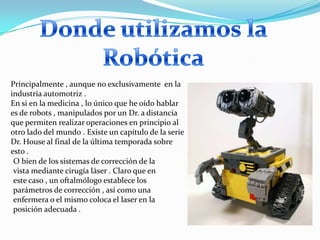Principalmente , aunque no exclusivamente en la
industria automotriz .
En si en la medicina , lo único que he oído hablar
es de robots , manipulados por un Dr. a distancia
que permiten realizar operaciones en principio al
otro lado del mundo . Existe un capítulo de la serie
Dr. House al final de la última temporada sobre
esto .
 O bien de los sistemas de corrección de la
 vista mediante cirugía láser . Claro que en
 este caso , un oftalmólogo establece los
 parámetros de corrección , así como una
 enfermera o el mismo coloca el laser en la
 posición adecuada .
 