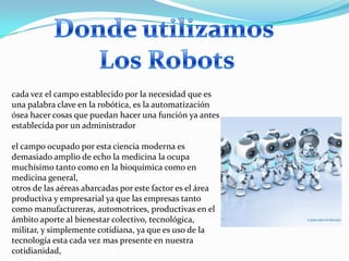cada vez el campo establecido por la necesidad que es
una palabra clave en la robótica, es la automatización
ósea hacer cosas que puedan hacer una función ya antes
establecida por un administrador

el campo ocupado por esta ciencia moderna es
demasiado amplio de echo la medicina la ocupa
muchísimo tanto como en la bioquímica como en
medicina general,
otros de las aéreas abarcadas por este factor es el área
productiva y empresarial ya que las empresas tanto
como manufactureras, automotrices, productivas en el
ámbito aporte al bienestar colectivo, tecnológica,
militar, y simplemente cotidiana, ya que es uso de la
tecnología esta cada vez mas presente en nuestra
cotidianidad,
 