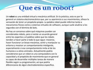 Un robot es una entidad virtual o mecánica artificial. En la práctica, esto es por lo
general un sistema electromecánico q...