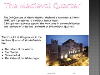 There´s a lot of things to see in the
Medieval Quarter of Vitoria-Gasteiz
like :
 The palace of the rebirth
 Four Towers
 Old cathedral
 The Statue of the White virgin
The Old Quarters of Vitoria-Gasteiz, declared a Monumental Site in
1997, still it preserves its medieval layout intact.
3 Europa Nostra Awards support the work done in the rehabilitation
and recovery of areas and landmarks of the Medieval Quarters
09/06/2016 11
 