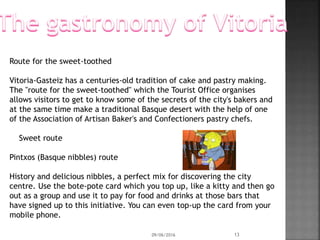 Route for the sweet-toothed
Vitoria-Gasteiz has a centuries-old tradition of cake and pastry making.
The "route for the sweet-toothed" which the Tourist Office organises
allows visitors to get to know some of the secrets of the city's bakers and
at the same time make a traditional Basque desert with the help of one
of the Association of Artisan Baker's and Confectioners pastry chefs.
Sweet route
Pintxos (Basque nibbles) route
History and delicious nibbles, a perfect mix for discovering the city
centre. Use the bote-pote card which you top up, like a kitty and then go
out as a group and use it to pay for food and drinks at those bars that
have signed up to this initiative. You can even top-up the card from your
mobile phone.
09/06/2016 13
 