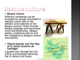  Basque culture
Different workshops can be
arranged for groups interested in
taking a closer look at the
folklore and traditions of the
Basque country. These include:
Basque language and improvised
verse (bertsolarismo), Basque
pelota, traditional dances and
the txalaparta (a Basque musical
instrument).
 Vitoria-Gasteiz and The Way
of St James (Camino de
Santiago)
A guided tour through the city
and its surroundings following
the St James trail marks.
09/06/2016 14
 
