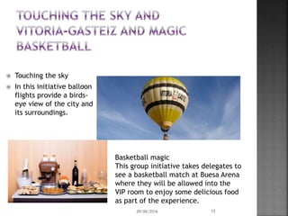  Touching the sky
 In this initiative balloon
flights provide a birds-
eye view of the city and
its surroundings.
Basketball magic
This group initiative takes delegates to
see a basketball match at Buesa Arena
where they will be allowed into the
VIP room to enjoy some delicious food
as part of the experience.
09/06/2016 15
 