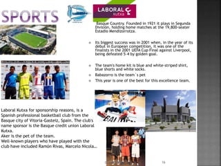 Laboral Kutxa for sponsorship reasons, is a
Spanish professional basketball club from the
Basque city of Vitoria-Gasteiz, Spain. The club's
name sponsor is the Basque credit union Laboral
Kutxa.
Aker is the pet of the team.
Well-known players who have played with the
club have included Ramón Rivas, Marcelo Nicola…
 Basque Country. Founded in 1921 it plays in Segunda
División, holding home matches at the 19,800-seater
Estadio Mendizorrotza.
 Its biggest success was in 2001 when, in the year of its
debut in European competition, it was one of the
finalists in the 2001 UEFA Cup Final against Liverpool,
being defeated 5–4 by golden goal.
 The team's home kit is blue and white-striped shirt,
blue shorts and white socks.
 Babazorro is the team´s pet
 This year is one of the best for this excellence team.
09/06/2016 16
 