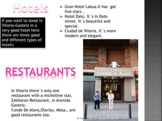 If you want to sleep in
Vitoria-Gazteiz in a
very good hotel here
there are three good
and different types of
hotels:
 Gran Hotel Lakua.It has got
five stars .
 Hotel Dato. It´s in Dato
street. It´s beautiful and
special.
 Ciudad de Vitoria. It´s more
modern and elegant.
In Vitoria there´s only one
restaurant with a michelline star,
Zaldiaran Restaurant, in Avenida
Gasteiz.
Conde De Alava,Olarizu, Mesa… are
good restaurants too.
09/06/2016 3
 
