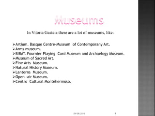 In Vitoria Gasteiz there are a lot of museums, like:
Artium. Basque Centre-Museum of Contemporany Art.
Arms museum.
BIBAT. Fournier Playing Card Museum and Archaelogy Museum.
Museum of Sacred Art.
Fine Arts Museum.
Natural History Museum.
Lanterns Museum.
Open –air Museum.
Centro Cultural Montehermoso.
09/06/2016 4
 