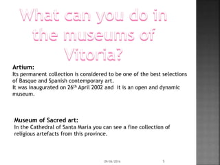 Artium:
Its permanent collection is considered to be one of the best selections
of Basque and Spanish contemporary art.
It was inaugurated on 26th April 2002 and it is an open and dynamic
museum.
09/06/2016 5
Museum of Sacred art:
In the Cathedral of Santa Maria you can see a fine collection of
religious artefacts from this province.
 