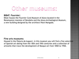 BIBAT. Fournier:
Bibat houses the Fournier Card Museum of Alava located in the
Renaissance mansion of Bendaña and the Alava Archaelogical Museum,
a new building designed by the architect Patxi Mangado.
Fine arts museums:
Housed in the Palacio de Augusri, in this museum you will find a fine selection
of Spanish art dating from the 18th and 19th centuries and a collection of
artworks that trace the development of Basque art from 1850 to 1950.
09/06/2016 6
 