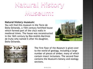 Natural history museum:
You will find this museum in the Torre de
Doña Ochanda, a 15th century fortified house
which formed part of the city's walls in
medieval times. The house was reconstructed
in the 16th century by Don Andrés Martínez
de Iruña who named it after his daughter,
Doña Ochanda.
The first floor of the Museum is given over
to the world of geology, including a large
number of pieces of amber, many of which
contain insect inclusions. The second floor
contains the Museum's botany and zoology
sections.
09/06/2016 7
 