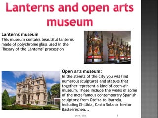 Lanterns museum:
This museum contains beautiful lanterns
made of polychrome glass used in the
"Rosary of the Lanterns" procession
Open arts museum:
In the streets of the city you will find
numerous sculptures and statues that
together represent a kind of open-air
museum. These include the works of some
of the most famous contemporary Spanish
sculptors: from Oteiza to Ibarrola,
including Chillida, Casto Solano, Nestor
Basterrechea...
09/06/2016 8
 