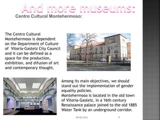 Centro Cultural Montehermoso:
The Centro Cultural
Montehermoso is dependent
on the Department of Culture
of Vitoria-Gasteiz City Council
and it can be defined as a
space for the production,
exhibition, and difusion of art
and contemporary thought.
Among its main objectives, we should
stand out the implementation of gender
equality policies.
Montehermoso is located in the old town
of Vitoria-Gasteiz, in a 16th century
Renaissance palace joined to the old 1885
Water Tank by an underground corridor.
09/06/2016 9
 