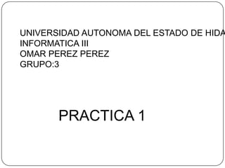 UNIVERSIDAD AUTONOMA DEL ESTADO DE HIDA
INFORMATICA III
OMAR PEREZ PEREZ
GRUPO:3




       PRACTICA 1
 