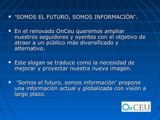    “SOMOS EL FUTURO, SOMOS INFORMACIÓN”.

   En el renovado OnCeu queremos ampliar
    nuestros seguidores y oyentes con el objetivo de
    atraer a un público más diversificado y
    alternativo.

   Este slogan se traduce como la necesidad de
    mejorar y proyectar nuestra nueva imagen.

    “Somos el futuro, somos información” propone
    una información actual y globalizada con visión a
    largo plazo.
 