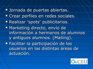    Jornada de puertas abiertas.
   Crear perfiles en redes sociales.
   Realizar “spots” publicitarios.
   Marketing directo, envío de
    información a hermanos de alumnos
    y antiguos alumnos. (Mailing).
   Facilitar la participación de los
    usuarios en las distintas áreas de
    actuación.
 