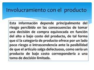 Involucramiento con el producto
Esta información depende principalmente del
riesgo percibido en las consecuencias de tomar
una decisión de compra equivocada en función
del alto o bajo costo del producto, de tal forma
que si la categoría de producto ofrece por un lado
poco riesgo o intrascendencia ante la posibilidad
de que el articulo salga defectuoso, como sería un
producto de bajo costo correspondería a una
toma de decisión limitada.
 