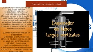 Evaporador de circulación natural
¿Cómo funciona evaporador de
circulación natural?
La circulación natural en un
evaporador es causada por la
diferencia térmica entre el medio de
calentamiento y el líquido. Este
cambio térmico se llama «acción de
termosifón». Debe haber suficiente
calor disponible para proporcionar
la diferencia térmica necesaria para
causar la circulación.
¿Cuál es el producto final de un
evaporador?
El destilado es el fluido que se
obtiene a través de la evaporación,
es agua más o menos pura, sin
salinidad y puede estar
contaminada con sustancias
volátiles que se han evaporado con
el agua. Y el concentrado resulta ser
el producto final.
L
 