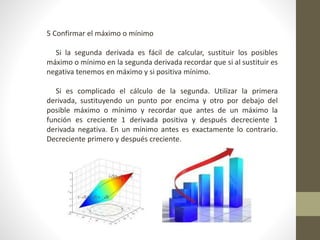 5 Confirmar el máximo o mínimo
Si la segunda derivada es fácil de calcular, sustituir los posibles
máximo o mínimo en la segunda derivada recordar que si al sustituir es
negativa tenemos en máximo y si positiva mínimo.
Si es complicado el cálculo de la segunda. Utilizar la primera
derivada, sustituyendo un punto por encima y otro por debajo del
posible máximo o mínimo y recordar que antes de un máximo la
función es creciente 1 derivada positiva y después decreciente 1
derivada negativa. En un mínimo antes es exactamente lo contrario.
Decreciente primero y después creciente.
 
