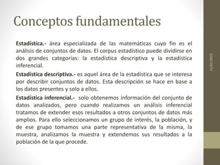 Conceptos fundamentales
Estadística.- área especializada de las matemáticas cuyo fin es el
análisis de conjuntos de datos. El corpus estadístico puede dividirse en
dos grandes categorías: la estadística descriptiva y la estadística
inferencial.
Estadística descriptiva.- es aquel área de la estadística que se interesa
por describir conjuntos de datos. Esta descripción se hace en base a
los datos presentes y solo a ellos.
Estadística inferencial.- solo obtenemos información del conjunto de
datos analizados, pero cuando realizamos un análisis inferencial
tratamos de extender esos resultados a otros conjuntos de datos más
amplios. Para ello seleccionamos un grupo de interés, la población, y
de ese grupo tomamos una parte representativa de la misma, la
muestra, analizamos la muestra y extendemos sus resultados a la
población de la que procede.
11/01/2015
 