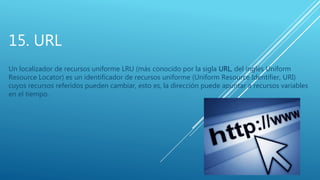 15. URL
Un localizador de recursos uniforme LRU (más conocido por la sigla URL, del inglés Uniform
Resource Locator) es un identificador de recursos uniforme (Uniform Resource Identifier, URI)
cuyos recursos referidos pueden cambiar, esto es, la dirección puede apuntar a recursos variables
en el tiempo.
 