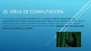 20, VIRUS DE COMPUTADORA
En informatica, un virus de computadora es un programa malicioso desarrollado por
programadores que infecta un sistema para realizar alguna acción determinada. Puede dañar el
sistema de archivos, robar o secuestrar información o hacer copias de si mismo e intentar
esparcirse a otras computadoras utilizando diversos medios. Siguiendo este link, podrás saber
cómo un virus infecta a un sistema.
 