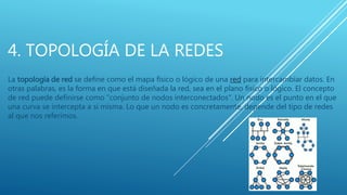 4. TOPOLOGÍA DE LA REDES
La topología de red se define como el mapa físico o lógico de una red para intercambiar datos. En
otras palabras, es la forma en que está diseñada la red, sea en el plano físico o lógico. El concepto
de red puede definirse como "conjunto de nodos interconectados". Un nodo es el punto en el que
una curva se intercepta a sí misma. Lo que un nodo es concretamente, depende del tipo de redes
al que nos referimos.
 