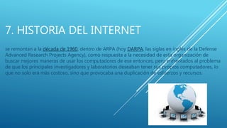7. HISTORIA DEL INTERNET
se remontan a la década de 1960, dentro de ARPA (hoy DARPA, las siglas en inglés de la Defense
Advanced Research Projects Agency), como respuesta a la necesidad de esta organización de
buscar mejores maneras de usar los computadores de ese entonces, pero enfrentados al problema
de que los principales investigadores y laboratorios deseaban tener sus propios computadores, lo
que no solo era más costoso, sino que provocaba una duplicación de esfuerzos y recursos.
 