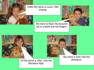 Hello! My name is Lucía. I like
                 singing.




               My name is Raúl. My favourite
               toy is a black and red dragon.




                                         My name is Izan.I like the
Hi! My name is Júlia. I like the               dinosaurs.
       Monsters High.
 