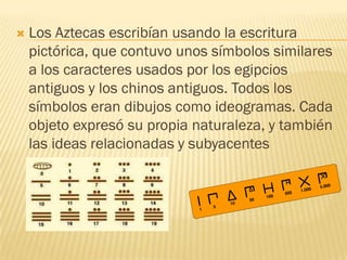    Los Aztecas escribían usando la escritura
    pictórica, que contuvo unos símbolos similares
    a los caracteres usados por los egipcios
    antiguos y los chinos antiguos. Todos los
    símbolos eran dibujos como ideogramas. Cada
    objeto expresó su propia naturaleza, y también
    las ideas relacionadas y subyacentes
 