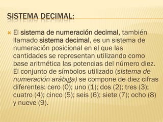 SISTEMA DECIMAL:
   El sistema de numeración decimal, también
    llamado sistema decimal, es un sistema de
    numeración posicional en el que las
    cantidades se representan utilizando como
    base aritmética las potencias del número diez.
    El conjunto de símbolos utilizado (sistema de
    numeración arábiga) se compone de diez cifras
    diferentes: cero (0); uno (1); dos (2); tres (3);
    cuatro (4); cinco (5); seis (6); siete (7); ocho (8)
    y nueve (9).
 