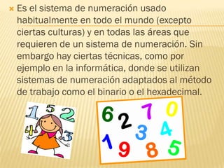    Es el sistema de numeración usado
    habitualmente en todo el mundo (excepto
    ciertas culturas) y en todas las áreas que
    requieren de un sistema de numeración. Sin
    embargo hay ciertas técnicas, como por
    ejemplo en la informática, donde se utilizan
    sistemas de numeración adaptados al método
    de trabajo como el binario o el hexadecimal.
 