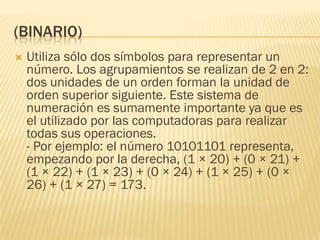 (BINARIO)
   Utiliza sólo dos símbolos para representar un
    número. Los agrupamientos se realizan de 2 en 2:
    dos unidades de un orden forman la unidad de
    orden superior siguiente. Este sistema de
    numeración es sumamente importante ya que es
    el utilizado por las computadoras para realizar
    todas sus operaciones.
    - Por ejemplo: el número 10101101 representa,
    empezando por la derecha, (1 × 20) + (0 × 21) +
    (1 × 22) + (1 × 23) + (0 × 24) + (1 × 25) + (0 ×
    26) + (1 × 27) = 173.
 