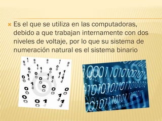    Es el que se utiliza en las computadoras,
    debido a que trabajan internamente con dos
    niveles de voltaje, por lo que su sistema de
    numeración natural es el sistema binario
 
