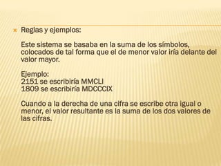    Reglas y ejemplos:
    Este sistema se basaba en la suma de los símbolos,
    colocados de tal forma que el de menor valor iría delante del
    valor mayor.
    Ejemplo:
    2151 se escribiría MMCLI
    1809 se escribiría MDCCCIX
    Cuando a la derecha de una cifra se escribe otra igual o
    menor, el valor resultante es la suma de los dos valores de
    las cifras.
 