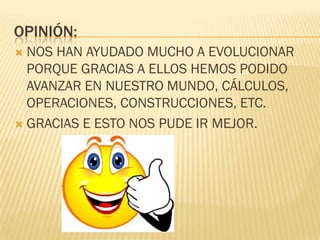 OPINIÓN:
 NOS HAN AYUDADO MUCHO A EVOLUCIONAR
  PORQUE GRACIAS A ELLOS HEMOS PODIDO
  AVANZAR EN NUESTRO MUNDO, CÁLCULOS,
  OPERACIONES, CONSTRUCCIONES, ETC.
 GRACIAS E ESTO NOS PUDE IR MEJOR.
 