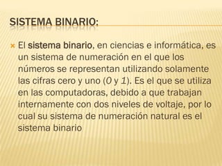 SISTEMA BINARIO:

   El sistema binario, en ciencias e informática, es
    un sistema de numeración en el que los
    números se representan utilizando solamente
    las cifras cero y uno (0 y 1). Es el que se utiliza
    en las computadoras, debido a que trabajan
    internamente con dos niveles de voltaje, por lo
    cual su sistema de numeración natural es el
    sistema binario
 