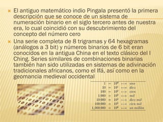    El antiguo matemático indio Pingala presentó la primera
    descripción que se conoce de un sistema de
    numeración binario en el siglo tercero antes de nuestra
    era, lo cual coincidió con su descubrimiento del
    concepto del número cero
   Una serie completa de 8 trigramas y 64 hexagramas
    (análogos a 3 bit) y números binarios de 6 bit eran
    conocidos en la antigua China en el texto clásico del I
    Ching. Series similares de combinaciones binarias
    también han sido utilizadas en sistemas de adivinación
    tradicionales africanos, como el Ifá, así como en la
    geomancia medieval occidental
 