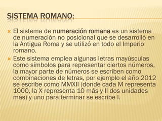 SISTEMA ROMANO:
 El sistema de numeración romana es un sistema
  de numeración no posicional que se desarrolló en
  la Antigua Roma y se utilizó en todo el Imperio
  romano.
 Este sistema emplea algunas letras mayúsculas
  como símbolos para representar ciertos números,
  la mayor parte de números se escriben como
  combinaciones de letras, por ejemplo el año 2012
  se escribe como MMXII (donde cada M representa
  1000, la X representa 10 más y II dos unidades
  más) y uno para terminar se escribe I.
 